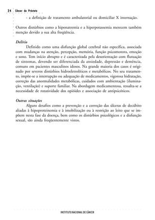 ○
○
    24
     ○   ○
         ○
         ○
                 Câncer da Próstata
                 ○       ○       ○       ○       ○       ○       ○       ○       ○       ○


                                             - a definição de tratamento ambulatorial ou domiciliar X internação.
         ○
         ○
         ○




                 Outros distúrbios como a hiponatremia e a hiperpotassemia merecem também
         ○
         ○




                 menção devido a sua alta freqüência.
         ○
         ○




                 Delírio
                        Definido como uma disfunção global cerebral não específica, associada
                 com mudanças na atenção, percepção, memória, função psicomotora, emoção
                 e sono. Tem início abrupto e é caracterizada pela desorientação com flutuação
                 de sintomas, devendo ser diferenciada da ansiedade, depressão e demência,
                 comuns em pacientes masculinos idosos. Na grande maioria dos casos é origi-
                 nado por severos distúrbios hidroeletrolíticos e metabólicos. No seu tratamen-
                 to, impõe-se a interrupção ou adequação de medicamentos, vigorosa hidratação,
                 correção das anormalidades metabólicas, cuidados com ambientação (ilumina-
                 ção, ventilação) e suporte familiar. Na abordagem medicamentosa, ressalta-se a
                 necessidade de rotatividade dos opióides e associação de antipsicóticos.

                 Outras situações
                        Alguns desafios como a prevenção e a correção das úlceras de decúbito
                 aliadas à hipoproteinemia e à imobilização ou à restrição ao leito que se im-
                 põem nesta fase da doença, bem como os distúrbios psicológicos e a disfunção
                 sexual, são ainda freqüentemente vistos.




             ○       ○       ○       ○       ○       ○       ○       ○       ○       ○       ○   ○   ○   ○   ○   ○   ○   ○   ○   ○   ○   ○   ○   ○   ○   ○   ○   ○   ○   ○   ○   ○   ○   ○   ○   ○   ○   ○   ○   ○   ○   ○   ○   ○




                                                                                                                     INSTITUTO NACIONAL DE CÂNCER
 