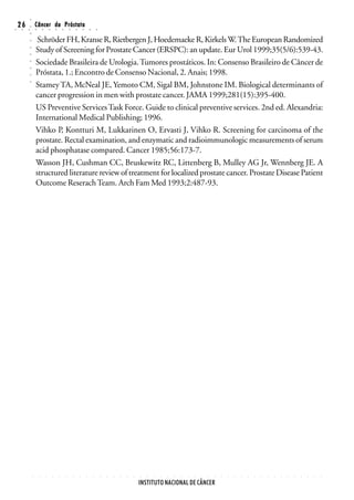 ○
○
    26
     ○   ○
         ○
         ○
                 Câncer da Próstata
                 ○       ○       ○       ○       ○       ○       ○       ○       ○       ○


                  Schröder FH, Kranse R, Rietbergen J, Hoedemaeke R, Kirkels W. The European Randomized
         ○




                 Study of Screening for Prostate Cancer (ERSPC): an update. Eur Urol 1999;35(5/6):539-43.
         ○
         ○




                 Sociedade Brasileira de Urologia. Tumores prostáticos. In: Consenso Brasileiro de Câncer de
         ○
         ○




                 Próstata, 1.; Encontro de Consenso Nacional, 2. Anais; 1998.
         ○




                 Stamey TA, McNeal JE, Yemoto CM, Sigal BM, Johnstone IM. Biological determinants of
         ○




                 cancer progression in men with prostate cancer. JAMA 1999;281(15):395-400.
                 US Preventive Services Task Force. Guide to clinical preventive services. 2nd ed. Alexandria:
                 International Medical Publishing; 1996.
                 Vihko P, Kontturi M, Lukkarinen O, Ervasti J, Vihko R. Screening for carcinoma of the
                 prostate. Rectal examination, and enzymatic and radioimmunologic measurements of serum
                 acid phosphatase compared. Cancer 1985;56:173-7.
                 Wasson JH, Cushman CC, Bruskewitz RC, Littenberg B, Mulley AG Jr, Wennberg JE. A
                 structured literature review of treatment for localized prostate cancer. Prostate Disease Patient
                 Outcome Reserach Team. Arch Fam Med 1993;2:487-93.




             ○       ○       ○       ○       ○       ○       ○       ○       ○       ○       ○   ○   ○   ○   ○   ○   ○   ○   ○   ○   ○   ○   ○   ○   ○   ○   ○   ○   ○   ○   ○   ○   ○   ○   ○   ○   ○   ○   ○   ○   ○   ○   ○   ○




                                                                                                                     INSTITUTO NACIONAL DE CÂNCER
 