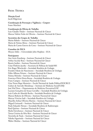 FICHA TÉCNICA

Direção Geral
Jacob Kligerman
Coordenação de Prevenção e Vigilância – Conprev
Ivano Marchesi
Coordenação da Oficina de Trabalho
Luiz Claudio Thuler – Instituto Nacional de Câncer
Marcus Valério Frohe de Oliveira – Instituto Nacional de Câncer
Secretários dos Grupos de Trabalho
Marise Rebelo – Instituto Nacional de Câncer
Maria de Fátima Abreu – Instituto Nacional de Câncer
Maria do Carmo Esteves da Costa – Instituto Nacional de Câncer
Consultor do INCA
Moyses Szklo – Universidade John Hopkins - EUA
Participantes
Ana Lúcia Eisenberg – Instituto Nacional de Câncer
Arthur Accioly Rosa – Instituto Nacional de Câncer
Beatriz Jardim – Instituto Nacional de Câncer
César Pinheiro Jacoby – Secretaria de Políticas de Saúde/MS
Eric Roger Wroclavski – Sociedade Brasileira de Urologia
Evandro Falcão do Nascimento – Sociedade Brasileira de Urologia
Fábio Affonso Peixoto – Instituto Nacional de Câncer
Fátima Meireles – Instituto Nacional de Câncer
Francisco Flávio Horta Bretas – Sociedade Brasileira de Urologia
Franz Campos – Instituto Nacional de Câncer
Gina Torres Rego Monteiro – Escola Nacional de Saúde Pública/FIOCRUZ
Gulnar de Azevedo Mendonça – Instituto de Medicina Social/UERJ
José Eluf Neto – Departamento de Medicina Preventiva/USP
Luciano Gonçalves de Souza Carvalho – Sociedade Brasileira de Urologia
Luiz Carlos de Almeida Rocha – Sociedade Brasileira de Urologia
Marcos Roberto de Oliveira – Instituto Nacional de Câncer
Marcus Vinicius Sadi – Sociedade Brasileira de Urologia
Maurílio Arthur Oliveira Martins – Instituto Nacional de Câncer
Miguel Guizzardi – Instituto Nacional de Câncer
Paulo Eduardo Novaes – Sociedade Brasileira de Radioterapia
Raul Quirino – Instituto Nacional de Câncer
Sheila Faivichenco – Instituto Nacional de Câncer
Tereza Cristina da Silva Reis – Instituto Nacional de Câncer
Terezinha de Paula – Instituto Nacional de Câncer
Valeska Figueiredo – Instituto Nacional de Câncer
Walter Meohas – Instituto Nacional de Câncer
 