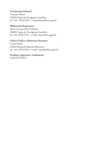 Coordenação Editorial
Francine Muniz
CEDC/Seção de Divulgação Científica
tel. (21) 3970.7933 / e-mail:fmuniz@inca.gov.br

Bibliotecária Responsável
Silvia Cristina Olivier Dalston
CEDC/ Seção de Divulgação Científica
tel. (21) 3970.7914 / e-mail: olivier@inca.gov.br

Projeto Gráfico e Editoração Eletrônica
Cecília Pachá
CEDC/Seção de Material Educativo
tel. (21) 3970.7819 / e-mail: mateduc@inca.gov.br

Produção, Impressão e Acabamento
Gráfica do INCA
 