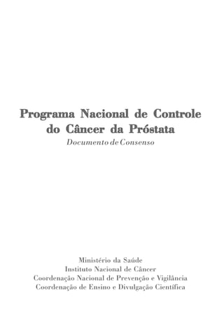 Programa Nacional de Controle
Programa             Controle
    do Câncer da Próstata
           Documento de Consenso




               Ministério da Saúde
          Instituto Nacional de Câncer
  Coordenação Nacional de Prevenção e Vigilância
  Coordenação de Ensino e Divulgação Científica
 