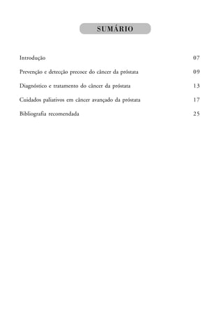 SUMÁRIO


Introdução                                           07

Prevenção e detecção precoce do câncer da próstata   09

Diagnóstico e tratamento do câncer da próstata       13

Cuidados paliativos em câncer avançado da próstata   17

Bibliografia recomendada                             25
 