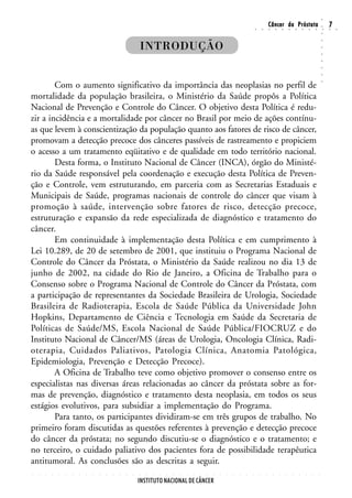 ○
                                                                                                                                                        Câncer da Próstata                                                  7




                                                                                                                                                                                                                    ○
                                                                                                                                        ○       ○       ○       ○       ○       ○       ○       ○       ○       ○       ○   ○   ○




                                                                                                                                                                                                                    ○
                                                                INTRODUÇÃO




                                                                                                                                                                                                                    ○
                                                                                                                                                                                                                    ○
                                                                                                                                                                                                                    ○
                                                                                                                                                                                                                    ○
                                                                                                                                                                                                                    ○
                                                                                                                                                                                                                    ○
        Com o aumento significativo da importância das neoplasias no perfil de




                                                                                                                                                                                                                    ○
mortalidade da população brasileira, o Ministério da Saúde propôs a Política
Nacional de Prevenção e Controle do Câncer. O objetivo desta Política é redu-
zir a incidência e a mortalidade por câncer no Brasil por meio de ações contínu-
as que levem à conscientização da população quanto aos fatores de risco de câncer,
promovam a detecção precoce dos cânceres passíveis de rastreamento e propiciem
o acesso a um tratamento eqüitativo e de qualidade em todo território nacional.
        Desta forma, o Instituto Nacional de Câncer (INCA), órgão do Ministé-
rio da Saúde responsável pela coordenação e execução desta Política de Preven-
ção e Controle, vem estruturando, em parceria com as Secretarias Estaduais e
Municipais de Saúde, programas nacionais de controle do câncer que visam à
promoção à saúde, intervenção sobre fatores de risco, detecção precoce,
estruturação e expansão da rede especializada de diagnóstico e tratamento do
câncer.
        Em continuidade à implementação desta Política e em cumprimento à
Lei 10.289, de 20 de setembro de 2001, que instituiu o Programa Nacional de
Controle do Câncer da Próstata, o Ministério da Saúde realizou no dia 13 de
junho de 2002, na cidade do Rio de Janeiro, a Oficina de Trabalho para o
Consenso sobre o Programa Nacional de Controle do Câncer da Próstata, com
a participação de representantes da Sociedade Brasileira de Urologia, Sociedade
Brasileira de Radioterapia, Escola de Saúde Pública da Universidade John
Hopkins, Departamento de Ciência e Tecnologia em Saúde da Secretaria de
Políticas de Saúde/MS, Escola Nacional de Saúde Pública/FIOCRUZ e do
Instituto Nacional de Câncer/MS (áreas de Urologia, Oncologia Clínica, Radi-
oterapia, Cuidados Paliativos, Patologia Clínica, Anatomia Patológica,
Epidemiologia, Prevenção e Detecção Precoce).
        A Oficina de Trabalho teve como objetivo promover o consenso entre os
especialistas nas diversas áreas relacionadas ao câncer da próstata sobre as for-
mas de prevenção, diagnóstico e tratamento desta neoplasia, em todos os seus
estágios evolutivos, para subsidiar a implementação do Programa.
        Para tanto, os participantes dividiram-se em três grupos de trabalho. No
primeiro foram discutidas as questões referentes à prevenção e detecção precoce
do câncer da próstata; no segundo discutiu-se o diagnóstico e o tratamento; e
no terceiro, o cuidado paliativo dos pacientes fora de possibilidade terapêutica
antitumoral. As conclusões são as descritas a seguir.
○   ○   ○   ○   ○   ○   ○   ○   ○   ○   ○   ○   ○   ○   ○   ○   ○   ○   ○   ○   ○   ○   ○   ○   ○   ○   ○   ○   ○   ○   ○   ○   ○   ○       ○       ○       ○       ○       ○       ○       ○       ○       ○       ○




                                                                INSTITUTO NACIONAL DE CÂNCER
 