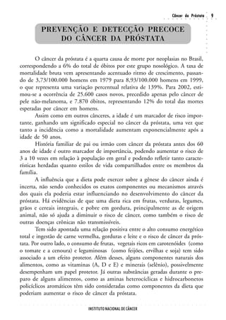 ○
                                                                                                                                                        Câncer da Próstata                                                  9




                                                                                                                                                                                                                    ○
                                                                                                                                        ○       ○       ○       ○       ○       ○       ○       ○       ○       ○       ○   ○   ○




                                                                                                                                                                                                                    ○
                    PREVENÇÃO E DETECÇÃO PRECOCE




                                                                                                                                                                                                                    ○
                                                                                                                                                                                                                    ○
                        DO CÂNCER DA PRÓSTATA




                                                                                                                                                                                                                    ○
                                                                                                                                                                                                                    ○
                                                                                                                                                                                                                    ○
                                                                                                                                                                                                                    ○
                                                                                                                                                                                                                    ○
        O câncer da próstata é a quarta causa de morte por neoplasias no Brasil,
correspondendo a 6% do total de óbitos por este grupo nosológico. A taxa de
mortalidade bruta vem apresentando acentuado ritmo de crescimento, passan-
do de 3,73/100.000 homens em 1979 para 8,93/100.000 homens em 1999,
o que representa uma variação percentual relativa de 139%. Para 2002, esti-
mou-se a ocorrência de 25.600 casos novos, precedido apenas pelo câncer de
pele não-melanoma, e 7.870 óbitos, representando 12% do total das mortes
esperadas por câncer em homens.
        Assim como em outros cânceres, a idade é um marcador de risco impor-
tante, ganhando um significado especial no câncer da próstata, uma vez que
tanto a incidência como a mortalidade aumentam exponencialmente após a
idade de 50 anos.
        História familiar de pai ou irmão com câncer da próstata antes dos 60
anos de idade é outro marcador de importância, podendo aumentar o risco de
3 a 10 vezes em relação à população em geral e podendo refletir tanto caracte-
rísticas herdadas quanto estilos de vida compartilhados entre os membros da
família.
        A influência que a dieta pode exercer sobre a gênese do câncer ainda é
incerta, não sendo conhecidos os exatos componentes ou mecanismos através
dos quais ela poderia estar influenciando no desenvolvimento do câncer da
próstata. Há evidências de que uma dieta rica em frutas, verduras, legumes,
grãos e cereais integrais, e pobre em gordura, principalmente as de origem
animal, não só ajuda a diminuir o risco de câncer, como também o risco de
outras doenças crônicas não transmissíveis.
        Tem sido apontada uma relação positiva entre o alto consumo energético
total e ingestão de carne vermelha, gorduras e leite e o risco de câncer da prós-
tata. Por outro lado, o consumo de frutas, vegetais ricos em carotenóides (como
o tomate e a cenoura) e leguminosas (como feijões, ervilhas e soja) tem sido
associado a um efeito protetor. Além desses, alguns componentes naturais dos
alimentos, como as vitaminas (A, D e E) e minerais (selênio), possivelmente
desempenham um papel protetor. Já outras substâncias geradas durante o pre-
paro de alguns alimentos, como as aminas heterocíclicas e hidrocarbonetos
policíclicos aromáticos têm sido consideradas como componentes da dieta que
poderiam aumentar o risco de câncer da próstata.
○   ○   ○   ○   ○   ○   ○   ○   ○   ○   ○   ○   ○   ○   ○   ○   ○   ○   ○   ○   ○   ○   ○   ○   ○   ○   ○   ○   ○   ○   ○   ○   ○   ○       ○       ○       ○       ○       ○       ○       ○       ○       ○       ○




                                                                INSTITUTO NACIONAL DE CÂNCER
 