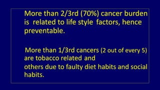 More than 2/3rd (70%) cancer burden 
is related to life style factors, hence 
preventable. 
More than 1/3rd cancers (2 out of every 5) 
are tobacco related and 
others due to faulty diet habits and social 
habits. 
 