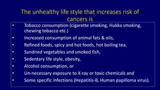 The unhealthy life style that increases risk of 
cancers is 
• Tobacco consumption (cigarette smoking, Hukka smoking, 
chewing tobacco etc.) 
• Increased consumption of animal fats & oils, 
• Refined foods, spicy and hot foods, hot boiling tea, 
• Sundried vegetables and smoked fish, 
• Sedentary life style, obesity, 
• Alcohol consumption, or 
• Un-necessary exposure to X-ray or toxic chemicals and 
• Some specific infections (Hepatitis-B, Human papilloma virus). 
 