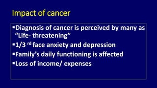 Impact of cancer 
Diagnosis of cancer is perceived by many as 
“Life- threatening” 
1/3 rd face anxiety and depression 
Family’s daily functioning is affected 
Loss of income/ expenses 
 