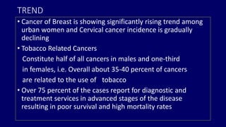 TREND 
• Cancer of Breast is showing significantly rising trend among 
urban women and Cervical cancer incidence is gradually 
declining 
• Tobacco Related Cancers 
Constitute half of all cancers in males and one-third 
in females, i.e. Overall about 35-40 percent of cancers 
are related to the use of tobacco 
• Over 75 percent of the cases report for diagnostic and 
treatment services in advanced stages of the disease 
resulting in poor survival and high mortality rates 
 