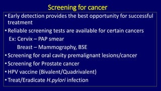 Screening for cancer 
• Early detection provides the best opportunity for successful 
treatment 
• Reliable screening tests are available for certain cancers 
Ex: Cervix – PAP smear 
Breast – Mammography, BSE 
• Screening for oral cavity premalignant lesions/cancer 
• Screening for Prostate cancer 
• HPV vaccine (Bivalent/Quadrivalent) 
• Treat/Eradicate H.pylori infection 
 