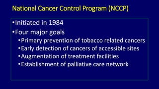 National Cancer Control Program (NCCP) 
•Initiated in 1984 
•Four major goals 
•Primary prevention of tobacco related cancers 
•Early detection of cancers of accessible sites 
•Augmentation of treatment facilities 
•Establishment of palliative care network 
 