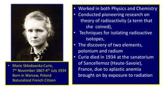 T 
• Worked in both Physics and Chemistry 
• Conducted pioneering research on 
theory of radioactivity (a term that 
she coined), 
• Techniques for isolating radioactive 
isotopes, 
• The discovery of two elements, 
polonium and radium 
• Curie died in 1934 at the sanatorium 
of Sancellemoz (Haute-Savoie), 
France, due to aplastic anemia 
brought on by exposure to radiation 
. 
 