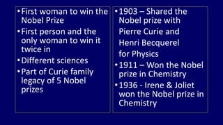 • First woman to win the 
Nobel Prize 
• First person and the 
only woman to win it 
twice in 
• Different sciences 
•Part of Curie family 
legacy of 5 Nobel 
prizes 
•1903 – Shared the 
Nobel prize with 
Pierre Curie and 
Henri Becquerel 
for Physics 
•1911 – Won the Nobel 
prize in Chemistry 
•1936 - Irene & Joliet 
won the Nobel prize in 
Chemistry 
 