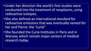 •Under her direction the world's first studies were 
conducted into the treatment of neoplasms, using 
radioactive isotopes. 
•She also defined an international standard for 
radioactive emissions that was eventually named for 
her and Pierre: the “curie” 
•She founded the Curie Institutes in Paris and in 
Warsaw, which remain major centers of medical 
research today. 
 