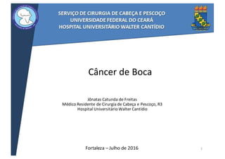 Câncer	de	Boca
Jônatas	Catunda	de	Freitas
Médico	Residente	de	Cirurgia	de	Cabeça	e	Pescoço,	R3
Hospital	Universitário	Walter	Cantídio
Fortaleza	– Julho	de	2016 1
 