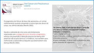 Contoso
P a c o t e s
Sobre nós
Lorem ipsum dolor sit amet,
consectetur adipiscing elit. Etiam
aliquet eu mi quis lacinia.
2
O prognóstico do Câncer de boca não apresentou um similar
melhoramento quando comparado a outros tipos de câncer do
corpo, nas ultimas décadas (Neville 2002).
Devido a sobrevida de cinco anos está diretamente
relacionada com o estágio do tumor durante o diagnóstico,
esforços de prevenção e detecção precoce da doença têm
potencial não só para diminuir a incidência, mas também para
melhorando a sobrevivência daqueles que desenvolvem esta
doença (Neville 2002).
No sistema TNM, a cada tipo de câncer é atribuída
uma letra ou número para descrever o tumor,
linfonodos e metástases.
T para o tumor primário.
N para linfonodos. O câncer que se disseminou para os
linfonodos próximos.
M para metástase. O câncer que se disseminou para
partes distantes do organismo.
 