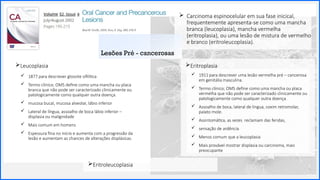 Contoso
P a c o t e s
Leucoplasia
Sobre nós
Lorem ipsum dolor sit amet,
consectetur adipiscing elit. Etiam
aliquet eu mi quis lacinia.
33
 Carcinoma espinocelular em sua fase inicical,
frequentemente apresenta-se como uma mancha
branca (leucoplasia), mancha vermelha
(eritroplasia), ou uma lesão de mistura de vermelho
e branco (eritroleucoplasia).
Eritroplasia
 1877 para descrever glossite sifilítica
 Termo clínico; OMS define como uma mancha ou placa
branca que não pode ser caracterizado clinicamente ou
patologicamente como qualquer outra doença.
 mucosa bucal, mucosa alveolar, lábio inferior
 Lateral de língua, assoalho de boca lábio inferior –
displasia ou malignidade
 Mais comum em homens
 Espessura fina no início e aumenta com a progressão da
lesão e aumentam as chances de alterações displásicas.
 1911 para descrever uma lesão vermelha pré – cancerosa
em genitália masculina.
 Termo clínico; OMS define como uma mancha ou placa
vermelha que não pode ser caracterizado clinicamente ou
patologicamente como qualquer outra doença.
 Assoalho de boca, lateral de língua, coxim retromolar,
palato mole.
 Assintomática, as vezes reclamam das feridas,
 sensação de ardência
 Menos comum que a leucoplasia
 Mais provável mostrar displasia ou carcinoma, mais
preocupante
Lesões Pré - cancerosas
Eritroleucoplasia
 