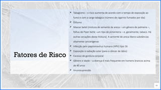 Contoso
P a c o t e s
Opção 2 de Divisor
de Seção
Lorem ipsum dolor sit ame
adipiscing elit
Fatores de Risco
 Tabagismo – o risco aumenta de acordo com o tempo de exposição ao
fumo e com a carga tabágica (número de cigarros fumados por dia)
 Etilismo
 Mascar betel (mistura de semente de areca – um gênero de palmeira –,
folhas de Piper betle –um tipo de pimenteira – e, geralmente, tabaco. Há
outras variações desta mistura). A semente de areca libera substâncias
altamente cancerígenas
 Infecção pelo papilomavírus humano (HPV) tipo 16
 Exposição à radiação solar (para o câncer de lábio)
 Excesso de gordura corporal
 Gênero e Idade – a doença é mais frequente em homens brancos acima
de 40 anos
 Imunosupressão
49
 
