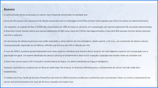 Contoso
P a c o t e s
Opção 2 de Divisor
de Seção
Lorem ipsum dolor sit ame
adipiscing elit
50
Resumo
O carcinoma de células escamosas é o câncer mais frequente encontrado na cavidade oral.
Cerca de três quartos dos carcinomas de células escamosas orais e orofaríngeos (CCEOOs) ocorrem entre aqueles que vivem em países em desenvolvimento.
Por exemplo, no sudeste da Ásia, CCEOOs são responsáveis ​
​
por 40% de todos os cânceres, em comparação com aproximadamente 4% nos países desenvolvidos.
A American Cancer Society estima que aproximadamente 50.000 novos casos de CCEOOs são diagnosticados e mais de 8.000 pessoas morrem desses cânceres
nos EUA a cada ano.
Os carcinomas de células escamosas orais estão associados a vários fatores de risco etiológicos: idade superior a 45 anos, uso combinado de tabaco e álcool,
imunossupressão, exposição ao sol (lábios), infecção oral humana por HPV e infecção por HIV.
O risco de OOSCC aumenta aproximadamente nove vezes entre os indivíduos que tiveram câncer anterior do trato digestivo superior, em comparação com a
população em geral. Um exame detalhado da cabeça e pescoço é fundamental e deve incluir inspeção e palpação dos tecidos moles da cavidade oral.
O local mais comum para o CEC intraoral é a borda lateral da língua. Um exame detalhado da língua é obrigatório.
Qualquer assimetria ou mudança de cor deve ser observada. No entanto, as diretrizes definitivas para o rastreamento do câncer oral não estão bem
estabelecidas.
O relatório da Força-Tarefa de Serviços Preventivos dos EUA em 2004 encontrou evidências insuficientes para recomendar a favor ou contra o rastreamento do
câncer oral entre fumantes com mais de 50 anos e aqueles com baixo risco.
 