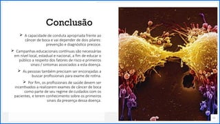 Contoso
P a c o t e s
Conclusão
51
 A capacidade de conduta apropriada frente ao
câncer de boca e vai depender de dois pilares:
prevenção e diagnóstico precoce.
 Campanhas educacionais contínuas são necessárias
em nível local, estadual e nacional, a fim de educar o
público a respeito dos fatores de risco e primeiros
sinais / sintomas associados a esta doença.
 As pessoas também precisam ser encorajadas a
buscar profissionais para exame de rotina.
 Por fim, os profissionais de saúde devem ser
incentivados a realizarem exames de câncer de boca
como parte de seu regime de cuidados com os
pacientes, e terem conhecimento sobre os primeiros
sinais da presença dessa doença.
 