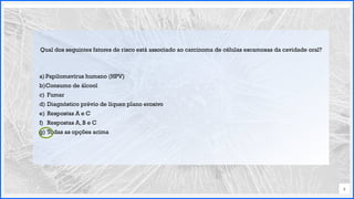 Contoso
P a c o t e s
Opção 2 de Divisor
de Seção
Lorem ipsum dolor sit ame
adipiscing elit
8
Qual dos seguintes fatores de risco está associado ao carcinoma de células escamosas da cavidade oral?
a) Papilomavírus humano (HPV)
b)Consumo de álcool
c) Fumar
d) Diagnóstico prévio de líquen plano erosivo
e) Respostas A e C
f) Respostas A, B e C
g) Todas as opções acima
 