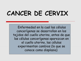 CANCER DE CERVIX
.
Enfermedad en la cual las células
cancerígenas se desarrollan en los
tejidos del cuello uterino, antes de que
las células cancerígenas aparezcan en
el cuello uterino, las células
experimentan cambios (lo que se
conoce como displasia)
 