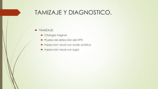 TAMIZAJE Y DIAGNOSTICO.
 TAMIZAJE:
 Citologia Vaginal.
 Prueba de detección del VPH.
 Inspeccion visual con acido acético.
 Inspeccion visual con lugol.
 