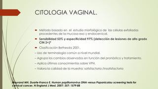 CITOLOGIA VAGINAL.
 Método basado en el estudio morfológico de las células exfoliadas
procedentes de la mucosa exo y endocervical.
 Sensibilidad 53% y especificidad 97% (detección de lesiones de alto grado
CIN 2+)*
 Clasificación Bethesda 2001.
– Uso de terminología común a nivel mundial.
– Agrupa los cambios observados en función del pronóstico y tratamiento.
– Aplica últimos conocimientos sobre VPH.
– Valora la calidad de la muestra: satisfactoria /insatisfactoria
Mayrand MH, Duarte‐Franco E. Human papillomavirus DNA versus Papanicolau screening tests for
cervical cancer. N England J Med. 2007; 357: 1579‐88
 