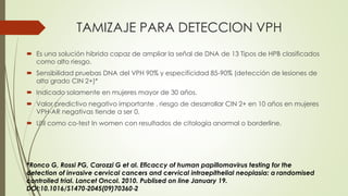 TAMIZAJE PARA DETECCION VPH
 Es una solución hibrida capaz de ampliar la señal de DNA de 13 Tipos de HPB clasificados
como alto riesgo.
 Sensibilidad pruebas DNA del VPH 90% y especificidad 85‐90% (detección de lesiones de
alto grado CIN 2+)*
 Indicado solamente en mujeres mayor de 30 años.
 Valor predictivo negativo importante . riesgo de desarrollar CIN 2+ en 10 años en mujeres
VPH‐AR negativas tiende a ser 0.
 Util como co-test In women con resultados de citología anormal o borderline.
*Ronco G, Rossi PG, Carozzi G et al. Eficaccy of human papillomavirus testing for the
detection of invasive cervical cancers and cervical intraepithelial neoplasia: a randomised
controlled trial. Lancet Oncol. 2010. Publised on line January 19.
DOI:10.1016/S1470‐2045(09)70360‐2
 
