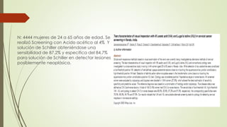 N: 4444 mujeres de 24 a 65 años de edad. Se
realizó Screening con Acido acético al 4% Y
solución de Schiller obteniéndose una
sensibilidad de 87,2% y especifica del 84,7%
para solución de Schiller en detectar lesiones
posiblemente neoplásica.
 