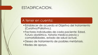 ESTADIFICACION.
A tener en cuenta:
•Establecer de acuerdo el Objetivo del tratamiento
(Curativo/Paliativo.).
•Factores individuales de cada paciente: Edad,
Futuro obstétrico, historia medica previa y
comorbilidades, estado de salud actual.
•Deseo de tratamiento de posibles metástasis.
•Redes de apoyo.
 