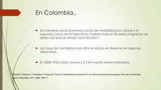 En Colombia..
 Se mantiene como la primera causa de mortalidad por cancer y la
segunda causa de incidencia en mujeres a pesar de existir programas de
deteccion precoz desde hace 30 años.*
 Las tasas de mortalidad mas altas en el pais se observan en regiones
deprimidas.
 En 2008: 4736 casos nuevos y 2.154 muertes fueron estimadas.
*Murillo R, Wiesner C, Cendales R, Pineros M, Tovar S. Comprehensive evaluation of cervical cancer screening programs: the case of Colombia.
Salud Publica Mex. 2011; 53(6): 469-77.
 