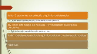Ib-IIa: 2 opciones: cx primaria o quimio-radioterapia.
•Cx: histerectomia radical y linfadenectomia pélvica.
Ib2 : mas alto riesgo de nodulos (+) y margenes quirurgicos
cercanos.
•Quimioterapia o radioterapia solas o + cx.
IIb-IV: radioterapia radical y quimio-radiacion, radioterapia radical
.
Paliativo.
 