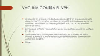VACUNA CONTRA EL VPH
 Introducida en el país a mediados de julio de 2012 en aras de disminuir la
infección por VPH en niñas y mujeres en edad fértil dada la asociación de
esta infección como factor de riesgo importante para el desarrollo de
cáncer de cérvix.
 Se incorporó al PAI la vacuna tetravalente que protege contra los serotipos
6,11,16,18.
 Forma parte de la Estrategia Mundial de Salud de la Mujer y los Niños,
lanzada durante la cumbre de los Objetivos de Desarrollo del Milenio en
septiembre del 2010.
 2 Fases.
 