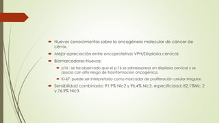  Nuevos conocimientos sobre la oncogénesis molecular de cáncer de
cérvix.
 Mejor apreciación entre oncoproteinas VPH/Displasia cervical.
 Biomarcadores Nuevos:
 p16 : se ha observado que el p-16 se sobreexpresa en displasia cervical y se
asocia con alto riesgo de trasnformacion oncogénica.
 Ki-67: puede ser interpretado como marcador de proliferación celular irregular.
 Sensibilidad combinada: 91,9% Nic2 y 96,4% Nic3. especificidad: 82,1%Nic 2
y 76,9% Nic3.
 