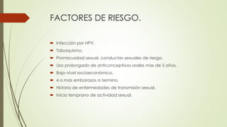 FACTORES DE RIESGO.
 Infección por HPV.
 Tabaquismo.
 Promiscuidad sexual, conductas sexuales de riesgo.
 Uso prolongado de anticonceptivos orales mas de 5 años.
 Bajo nivel socioeconómico.
 4 o mas embarazos a termino.
 Historia de enfermedades de transmisión sexual.
 Inicio temprano de actividad sexual.
 