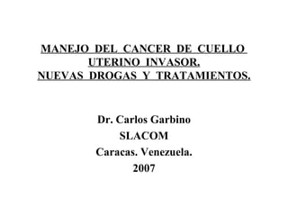 MANEJO DEL CANCER DE CUELLO
UTERINO INVASOR.
NUEVAS DROGAS Y TRATAMIENTOS.
Dr. Carlos Garbino
SLACOM
Caracas. Venezuela.
2007
 