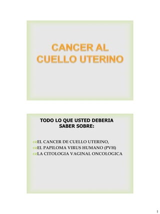 1
TODO LO QUE USTED DEBERIA
SABER SOBRE:
EL CANCER DE CUELLO UTERINO,
EL PAPILOMA VIRUS HUMANO (PVH)
LA CITOLOGIA VAGINAL ONCOLOGICA
 