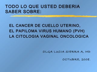 TODO LO QUE USTED DEBERIA
SABER SOBRE:
EL CANCER DE CUELLO UTERINO,
EL PAPILOMA VIRUS HUMANO (PVH)
LA CITOLOGIA VAGINAL ONCOLOGICA
OLGA LUCIA SIERRA A, MD
OCTUBRE, 2008.
 