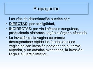 Propagación Las vías de diseminación pueden ser: DIRECTAS : por contigüidad,  INDIRECTAS: por vía linfática o sanguínea, produciendo síntomas según el órgano afectado La invasión de la vagina es precoz destruyéndose rápido los fondos de saco vaginales con invasión posterior de su tercio superior, y en estados avanzados, la invasión llega a su tercio inferior. 