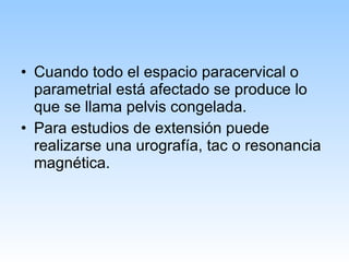 Cuando todo el espacio paracervical o parametrial está afectado se produce lo que se llama pelvis congelada. Para estudios de extensión puede realizarse una urografía, tac o resonancia magnética. 