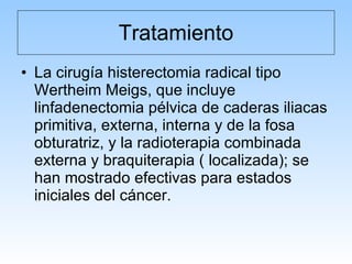 Tratamiento La cirugía histerectomia radical tipo Wertheim Meigs, que incluye linfadenectomia pélvica de caderas iliacas primitiva, externa, interna y de la fosa obturatriz, y la radioterapia combinada externa y braquiterapia ( localizada); se han mostrado efectivas para estados iniciales del cáncer. 