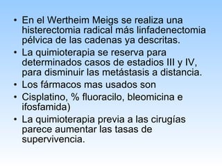 En el Wertheim Meigs se realiza una histerectomia radical más linfadenectomia pélvica de las cadenas ya descritas. La quimioterapia se reserva para determinados casos de estadios III y IV, para disminuir las metástasis a distancia. Los fármacos mas usados son Cisplatino, % fluoracilo, bleomicina e ifosfamida) La quimioterapia previa a las cirugías parece aumentar las tasas de supervivencia. 