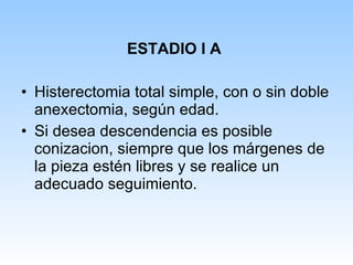 ESTADIO I A Histerectomia total simple, con o sin doble anexectomia, según edad.  Si desea descendencia es posible conizacion, siempre que los márgenes de la pieza estén libres y se realice un adecuado seguimiento. 
