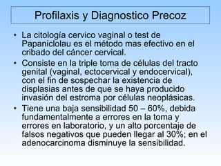 Profilaxis y Diagnostico Precoz La citología cervico vaginal o test de Papaniclolau es el método mas efectivo en el cribado del cáncer cervical. Consiste en la triple toma de células del tracto genital (vaginal, ectocervical y endocervical), con el fin de sospechar la existencia de displasias antes de que se haya producido invasión del estroma por células neoplásicas. Tiene una baja sensibilidad 50 – 60%, debida fundamentalmente a errores en la toma y errores en laboratorio, y un alto porcentaje de falsos negativos que pueden llegar al 30%; en el adenocarcinoma disminuye la sensibilidad. 