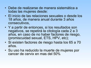 Debe de realizarse de manera sistemática a todas las mujeres desde:  El inicio de las relaciones sexuales o desde los 18 años, de manera anual durante 3 años consecutivos,  Y a partir de entonces, si los resultados son negativos, se repetirá la citología cada 2 a 3 años, en caso de no haber factores de riesgo, (promiscuidad sexual, ETS, HPV, etc);  Si existen factores de riesgo hasta los 65 a 70 años. Su uso ha reducido la muerte de mujeres por cancer de cervix en mas del 50% 