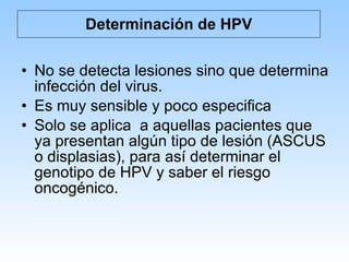 Determinación de HPV No se detecta lesiones sino que determina infección del virus. Es muy sensible y poco especifica Solo se aplica  a aquellas pacientes que ya presentan algún tipo de lesión (ASCUS o displasias), para así determinar el genotipo de HPV y saber el riesgo oncogénico. 