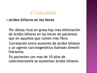 etiologiaAcidos biliares en las heces   Por dietas ricas en grasa hay mas eliminación de ácidos biliares en las heces de pacientes que en aquellos que comen mas fibra.   Correlación entre aumento de ácidos biliares y un agente carcinogenético llamado dimetil-hidrazina.   En pacientes con mas de 10 años de colecistectomía se aumentan ácidos biliares.
