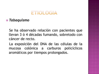 ETIOLOGIATabaquismoSe ha observado relación con pacientes que llevan 3 ó 4 décadas fumando, sobretodo con cáncer de recto.   La exposición del DNA de las células de la mucosa colónica a carburos policíclicos aromáticos por tiempos prolongados.