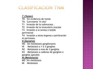 CLASIFICACION TNMT (Tumor)TO   Sin evidencia de tumorTis   Carcinoma "in situ"T1   Invasión de la submucosa .T2   Invasión de la muscularis mucosaT3   Invasión a la serosa o tejido perirrectalT4   Invasión a otros órganos o perforación      al peritoneo.N (Gangliol)NO   Sin metástasis ganglionaresNl     Metástasis a 1 ó 3 gangliosN2    Metástasis a mas de 3 gangliosN3    Metástasis a cadenas de ganglios o ganglios apicalesM (Metástasis)MO  Sin metástasisMl    Metástasis