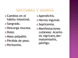 Sintomas y signosCambios en el hábito intestinal.Sangrado.Descarga mucosa.Dolor.Masa palpable.Pérdida de peso.Peritonitis.Apendicitis.Hernia inguinal.Septicemia.Manifestaciones cutáneas: Acanto-sisnigricans,der-matomiositis, pénfigo.